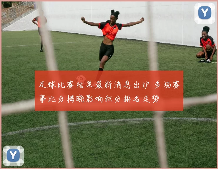 足球比赛结果最新消息出炉 多场赛事比分揭晓影响积分排名走势