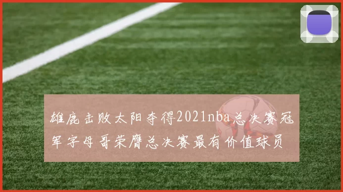 雄鹿击败太阳夺得2021nba总决赛冠军字母哥荣膺总决赛最有价值球员
