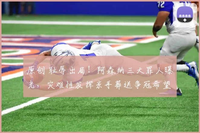 原创 耻辱出局！阿森纳三大罪人曝光，灾难性发挥亲手葬送争冠希望！