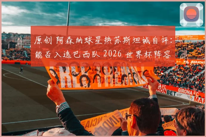 原创 阿森纳球星热苏斯坦诚自评：能否入选巴西队 2026 世界杯阵容存疑