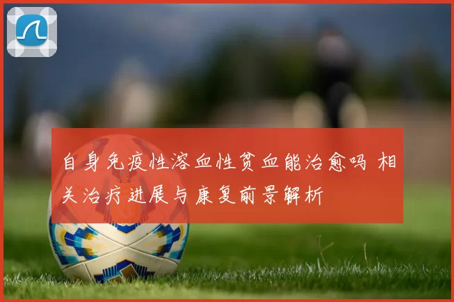 自身免疫性溶血性贫血能治愈吗 相关治疗进展与康复前景解析