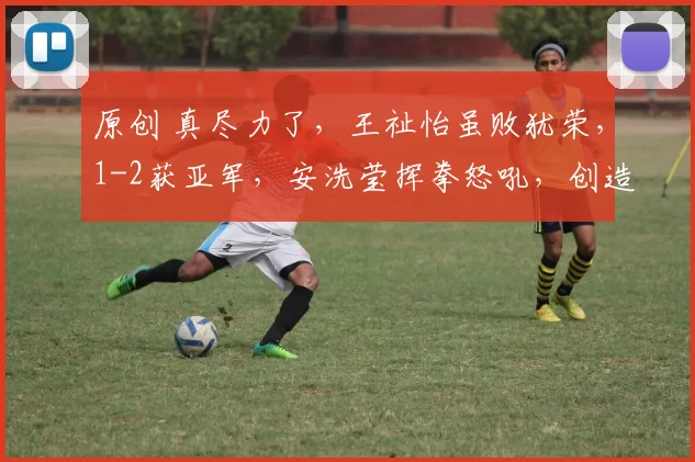 原创 真尽力了,王祉怡虽败犹荣,1-2获亚军,安洗莹挥拳怒吼,创造了历史