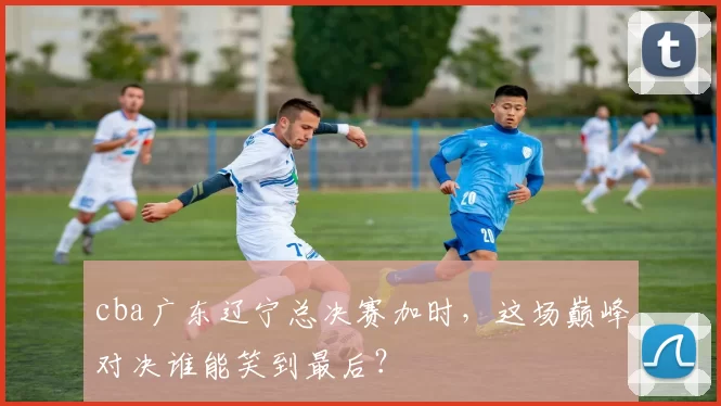 cba广东辽宁总决赛加时，这场巅峰对决谁能笑到最后？