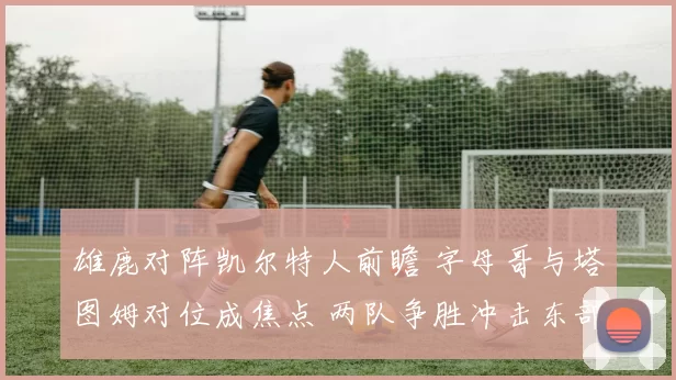 雄鹿对阵凯尔特人前瞻 字母哥与塔图姆对位成焦点 两队争胜冲击东部排名