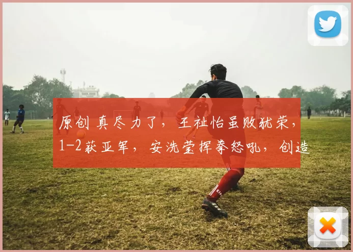 原创 真尽力了,王祉怡虽败犹荣,1-2获亚军,安洗莹挥拳怒吼,创造了历史