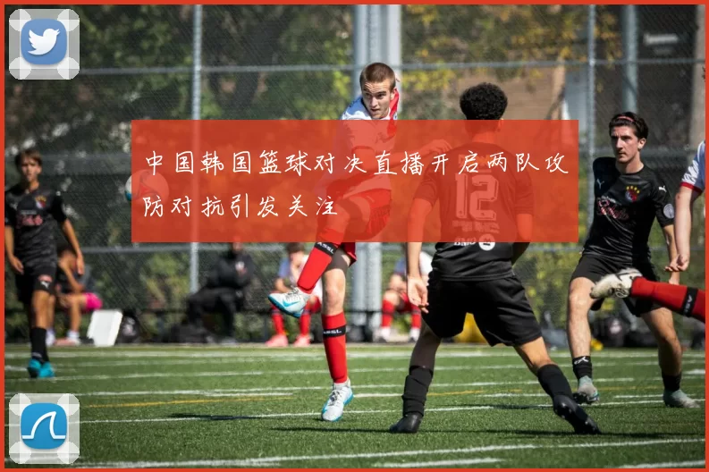 中国韩国篮球对决直播开启两队攻防对抗引发关注