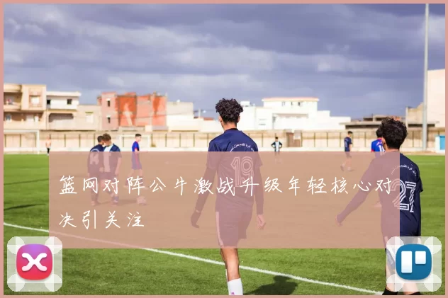 篮网对阵公牛激战升级年轻核心对决引关注