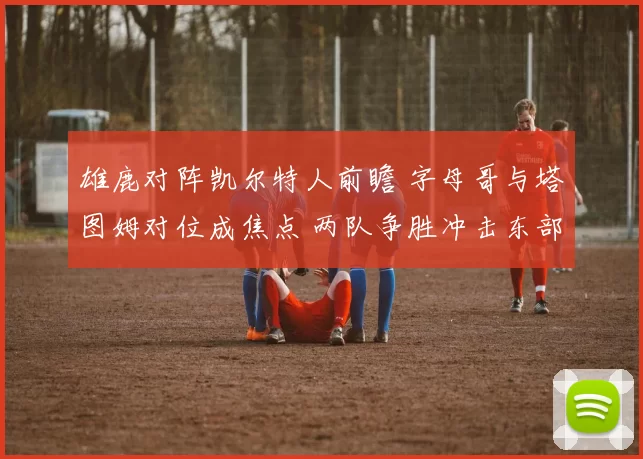 雄鹿对阵凯尔特人前瞻 字母哥与塔图姆对位成焦点 两队争胜冲击东部排名