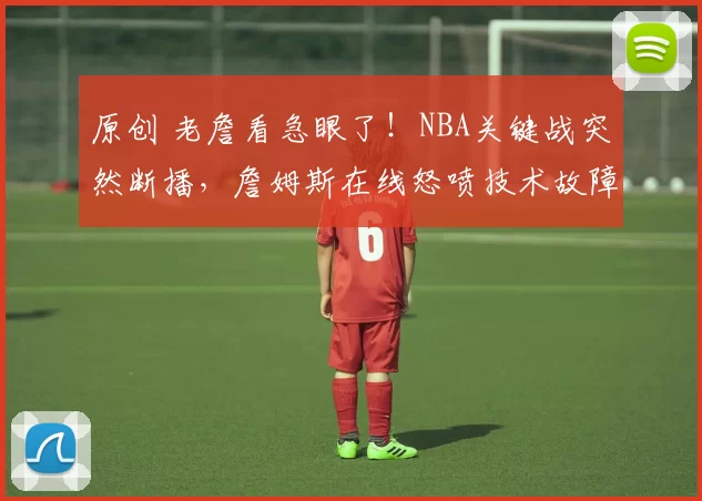 原创 老詹看急眼了！NBA关键战突然断播，詹姆斯在线怒喷技术故障