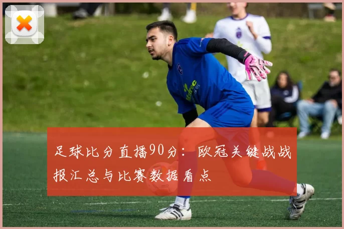 足球比分直播90分:欧冠关键战战报汇总与比赛数据看点