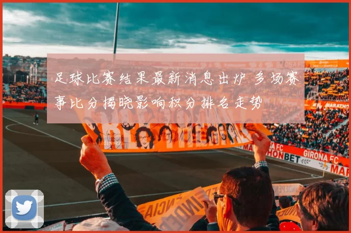 足球比赛结果最新消息出炉 多场赛事比分揭晓影响积分排名走势