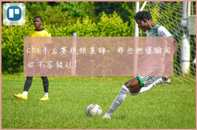 cba季后赛视频集锦,那些燃爆瞬间你不容错过!
