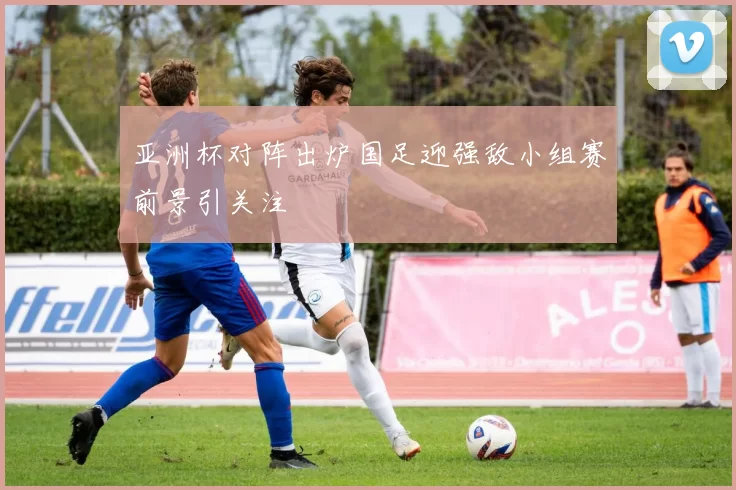 亚洲杯对阵出炉国足迎强敌小组赛前景引关注