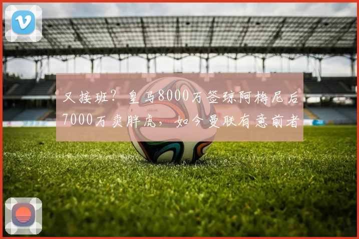 又接班？皇马8000万签琼阿梅尼后7000万卖胖虎，如今曼联有意前者