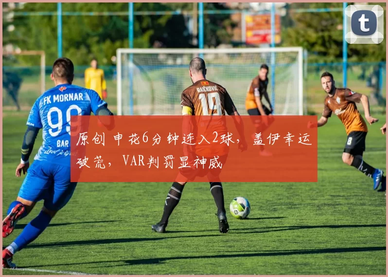 原创 申花6分钟连入2球，盖伊幸运破荒，VAR判罚显神威