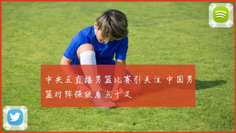 中央五直播男篮比赛引关注 中国男篮对阵强敌看点十足