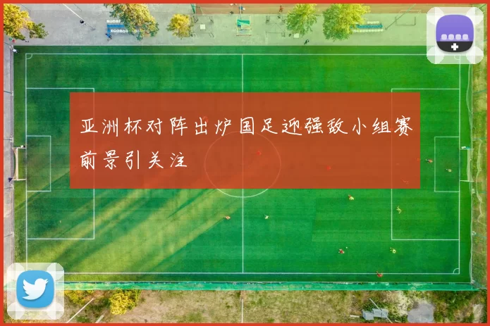 亚洲杯对阵出炉国足迎强敌小组赛前景引关注
