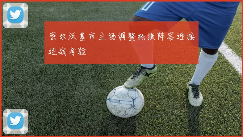 密尔沃基市主场调整轮换阵容迎接连战考验