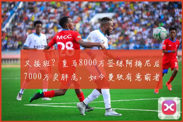 又接班？皇马8000万签琼阿梅尼后7000万卖胖虎，如今曼联有意前者