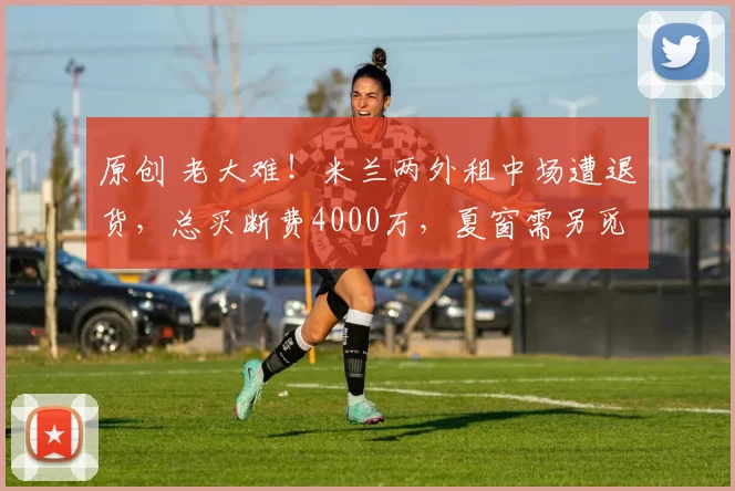 原创 老大难！米兰两外租中场遭退货，总买断费4000万，夏窗需另觅去处