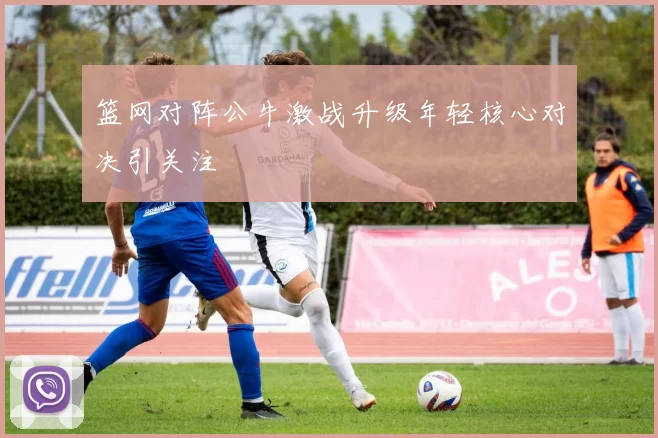 篮网对阵公牛激战升级年轻核心对决引关注