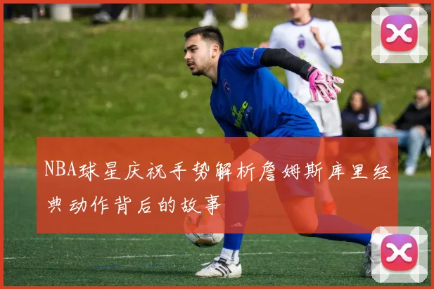 NBA球星庆祝手势解析詹姆斯库里经典动作背后的故事