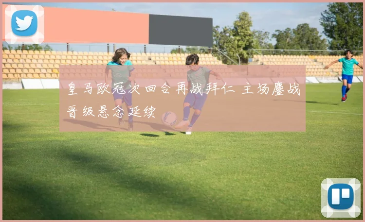 皇马欧冠次回合再战拜仁 主场鏖战晋级悬念延续