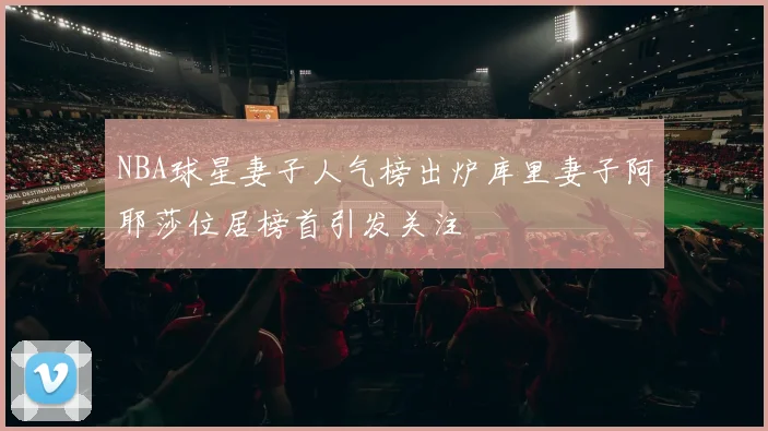 NBA球星妻子人气榜出炉库里妻子阿耶莎位居榜首引发关注