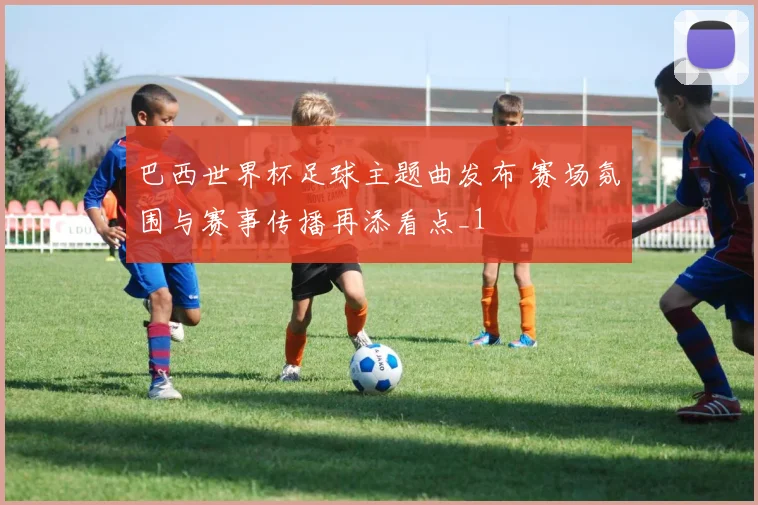 巴西世界杯足球主题曲发布 赛场氛围与赛事传播再添看点_1
