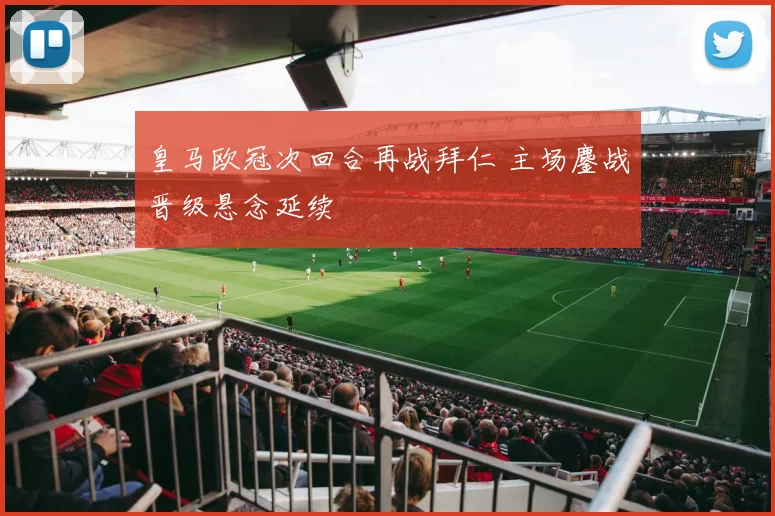 皇马欧冠次回合再战拜仁 主场鏖战晋级悬念延续
