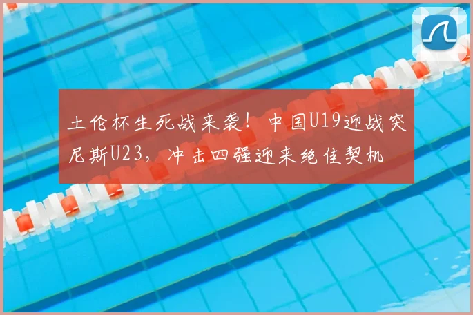 土伦杯生死战来袭!中国U19迎战突尼斯U23,冲击四强迎来绝佳契机