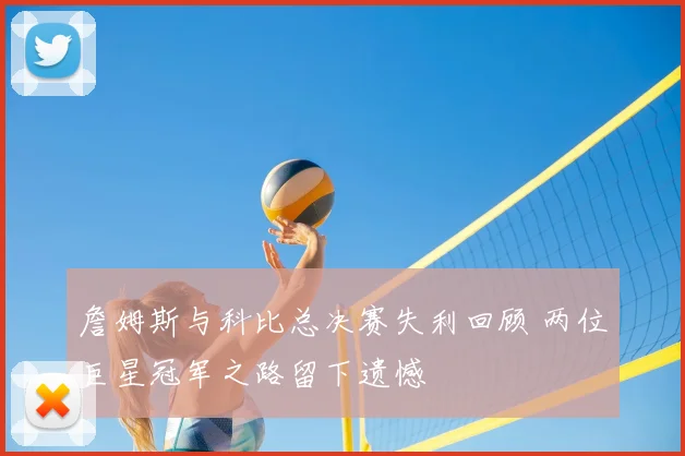 詹姆斯与科比总决赛失利回顾 两位巨星冠军之路留下遗憾