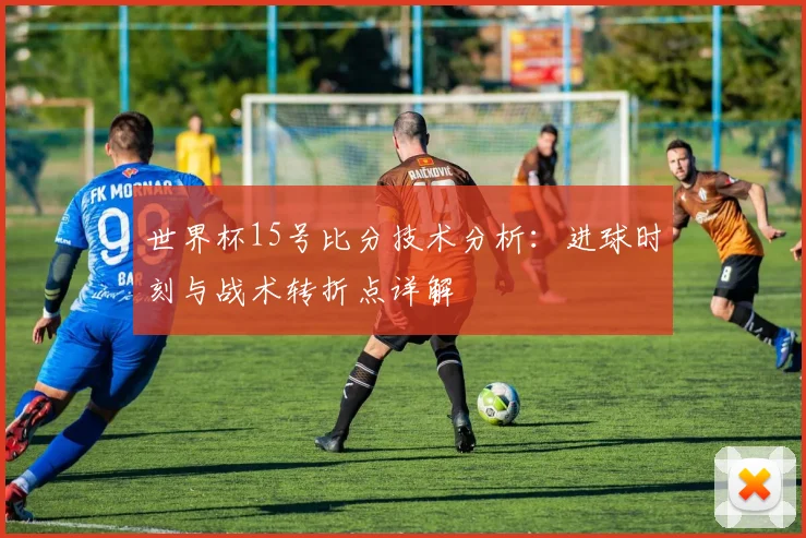 世界杯15号比分技术分析:进球时刻与战术转折点详解